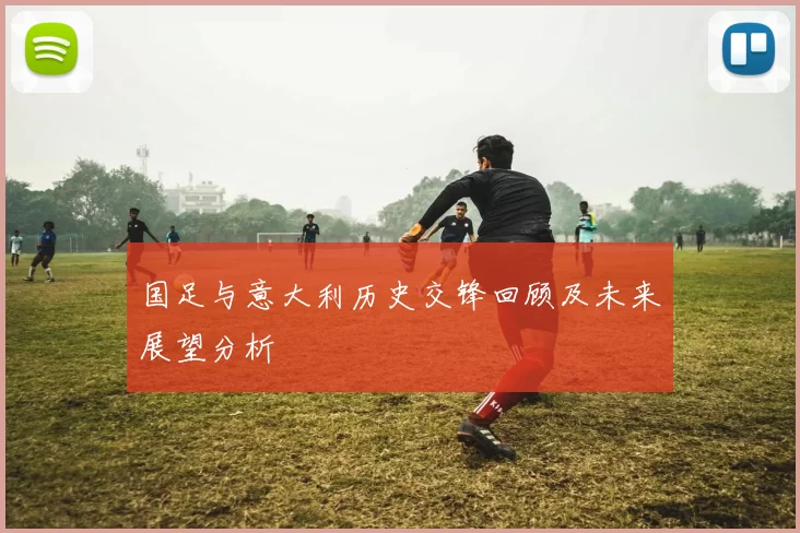 国足与意大利历史交锋回顾及未来展望分析