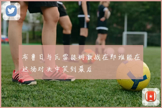 布鲁日与瓦雷赫姆激战在即谁能在这场对决中笑到最后