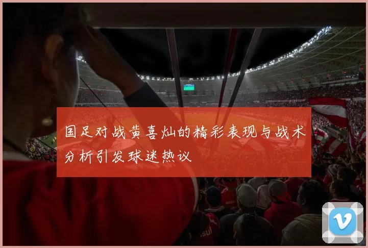 国足对战黄喜灿的精彩表现与战术分析引发球迷热议