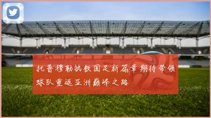 托普穆勒执教国足新篇章期待带领球队重返亚洲巅峰之路