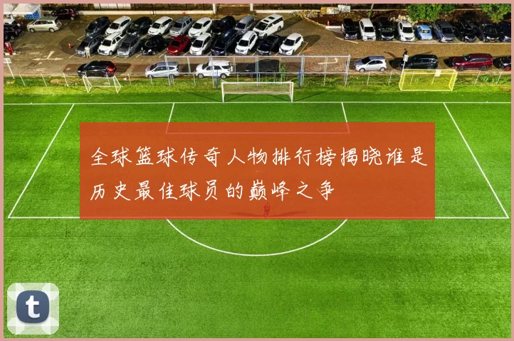 全球篮球传奇人物排行榜揭晓谁是历史最佳球员的巅峰之争