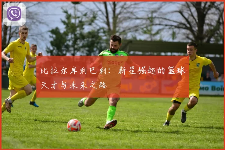 比拉尔库利巴利：新星崛起的篮球天才与未来之路