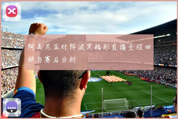 阿美尼亚对阵波黑精彩直播全程回顾与赛后分析