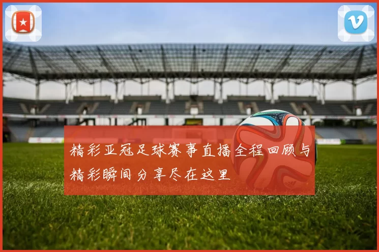 精彩亚冠足球赛事直播全程回顾与精彩瞬间分享尽在这里