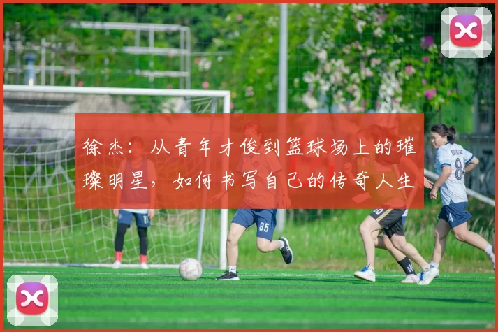 徐杰：从青年才俊到篮球场上的璀璨明星，如何书写自己的传奇人生