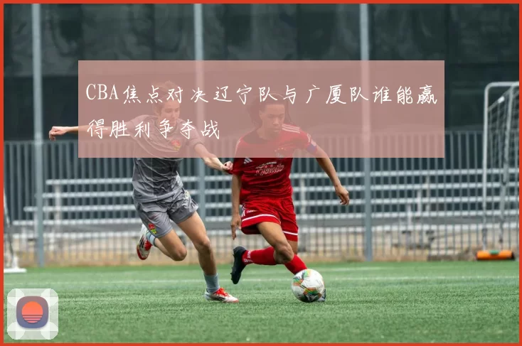 CBA焦点对决辽宁队与广厦队谁能赢得胜利争夺战