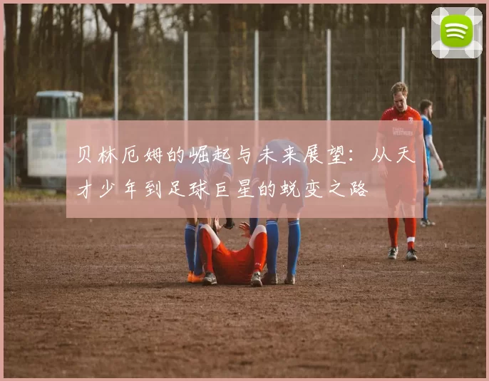 贝林厄姆的崛起与未来展望：从天才少年到足球巨星的蜕变之路